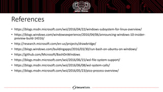 References
• https://blogs.msdn.microsoft.com/wsl/2016/04/22/windows-subsystem-for-linux-overview/
• https://blogs.windows.com/windowsexperience/2016/04/06/announcing-windows-10-insider-
preview-build-14316/
• http://research.microsoft.com/en-us/projects/drawbridge/
• https://blogs.windows.com/buildingapps/2016/03/30/run-bash-on-ubuntu-on-windows/
• https://github.com/Microsoft/BashOnWindows
• https://blogs.msdn.microsoft.com/wsl/2016/06/15/wsl-file-system-support/
• https://blogs.msdn.microsoft.com/wsl/2016/06/08/wsl-system-calls/
• https://blogs.msdn.microsoft.com/wsl/2016/05/23/pico-process-overview/
 