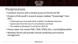 Picoprocesses
• Container process with a limited access to the Kernel API
• Product of Microsoft’s research project dubbed “Drawbridge” from
2011
• Project goal was to provide faster isolated / sandboxed execution
• Speed came from the lack of a virtualization overhead
• First added to Windows 8.1 and Server 2012 R2
• Process does not contain PEB / TEB / NTDLL.DLL / user32!gSharedInfo
• Windows Kernel still provides thread scheduling and memory
management
 