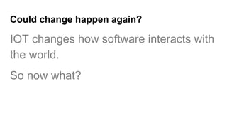 Could change happen again?
IOT changes how software interacts with
the world.
So now what?
 
