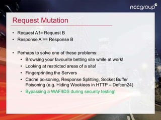 Request Mutation
• Request A != Request B
• Response A == Response B
• Perhaps to solve one of these problems:
• Browsing your favourite betting site while at work!
• Looking at restricted areas of a site!
• Fingerprinting the Servers
• Cache poisoning, Response Splitting, Socket Buffer
Poisoning (e.g. Hiding Wookiees in HTTP – Defcon24)
• Bypassing a WAF/IDS during security testing!
 