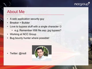 About Me
• A web application security guy
• Breaker > Builder
• Love to bypass stuff with a single character 
• e.g. Remember IIS6 file.asp;.jpg bypass?
• Working at NCC Group
• Bug bounty hunter where possible!
• Twitter: @irsdl
 