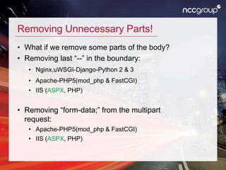 Removing Unnecessary Parts!
• What if we remove some parts of the body?
• Removing last “--” in the boundary:
• Nginx,uWSGI-Django-Python 2 & 3
• Apache-PHP5(mod_php & FastCGI)
• IIS (ASPX, PHP)
• Removing “form-data;” from the multipart
request:
• Apache-PHP5(mod_php & FastCGI)
• IIS (ASPX, PHP)
 