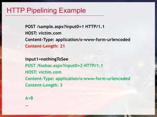 HTTP Pipelining Example
POST /sample.aspx?input0=1 HTTP/1.1
HOST: victim.com
Content-Type: application/x-www-form-urlencoded
Content-Length: 21
input1=nothingToSee
POST /foobar.aspx?input0=2 HTTP/1.1
HOST: victim.com
Content-Type: application/x-www-form-urlencoded
Content-Length: 3
A=B
…
 