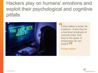© EXPRESSWORKS
Hackers play on humans’ emotions and
exploit their psychological and cognitive
pitfalls
If they follow a script, for
instance, I know they’re
a low-level employee or
recently hired. And
they’re the types of
employees we can
exploit.
Former Hacker
“
”
 