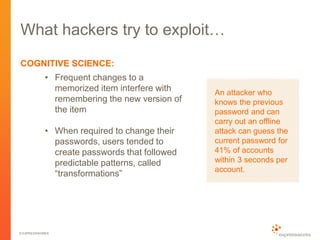 © EXPRESSWORKS
What hackers try to exploit…
COGNITIVE SCIENCE:
• Frequent changes to a
memorized item interfere with
remembering the new version of
the item
• When required to change their
passwords, users tended to
create passwords that followed
predictable patterns, called
“transformations”
An attacker who
knows the previous
password and can
carry out an offline
attack can guess the
current password for
41% of accounts
within 3 seconds per
account.
 