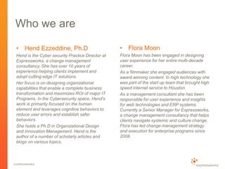 © EXPRESSWORKS
Who we are
• Hend Ezzeddine, Ph.D
Hend is the Cyber security Practice Director at
Expressworks, a change management
consultancy. She has over 10 years of
experience helping clients implement and
adopt cutting edge IT solutions.
Her focus is on designing organizational
capabilities that enable a complete business
transformation and maximizes ROI of major IT
Programs. In the Cybersecurity space, Hend's
work is primarily focused on the human
element and leverages cognitive behaviors to
reduce user errors and establish safer
behaviors.
She holds a Ph.D in Organizational Design
and Innovation Management. Hend is the
author of a number of scholarly articles and
blogs on various topics.
• Flora Moon
Flora Moon has been engaged in designing
user experience for her entire multi-decade
career.
As a filmmaker she engaged audiences with
award winning content. In high technology she
was part of the start up team that brought high
speed internet service to Houston.
As a management consultant she has been
responsible for user experience and insights
for web technologies and ERP systems.
Currently a Senior Manager for Expressworks,
a change management consultancy that helps
clients navigate systemic and culture change,
Flora has led change management strategy
and execution for enterprise programs since
2008.
 