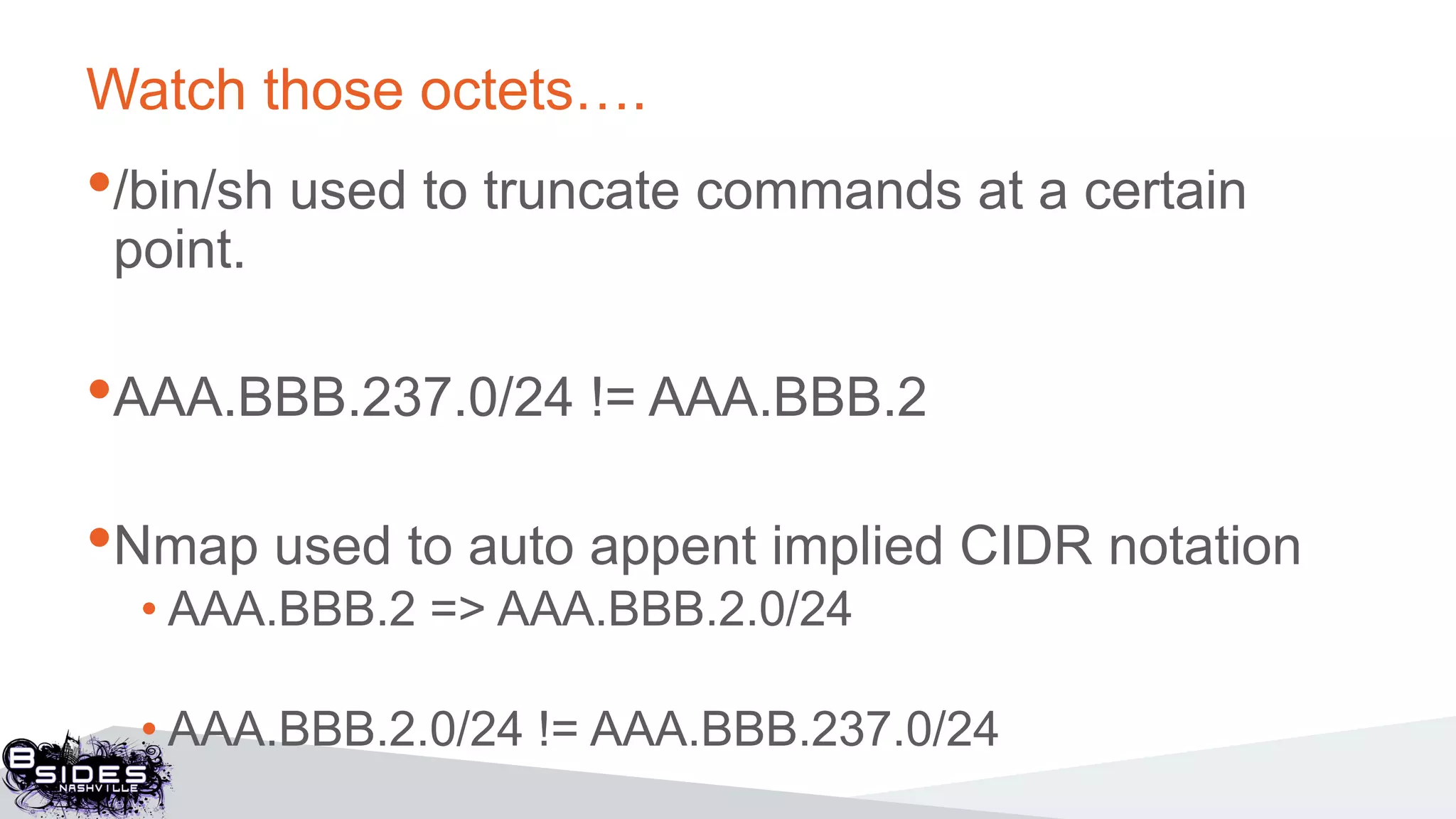 Watch those octets….
•/bin/sh used to truncate commands at a certain
point.
•AAA.BBB.237.0/24 != AAA.BBB.2
•Nmap used to auto appent implied CIDR notation
• AAA.BBB.2 => AAA.BBB.2.0/24
• AAA.BBB.2.0/24 != AAA.BBB.237.0/24
 