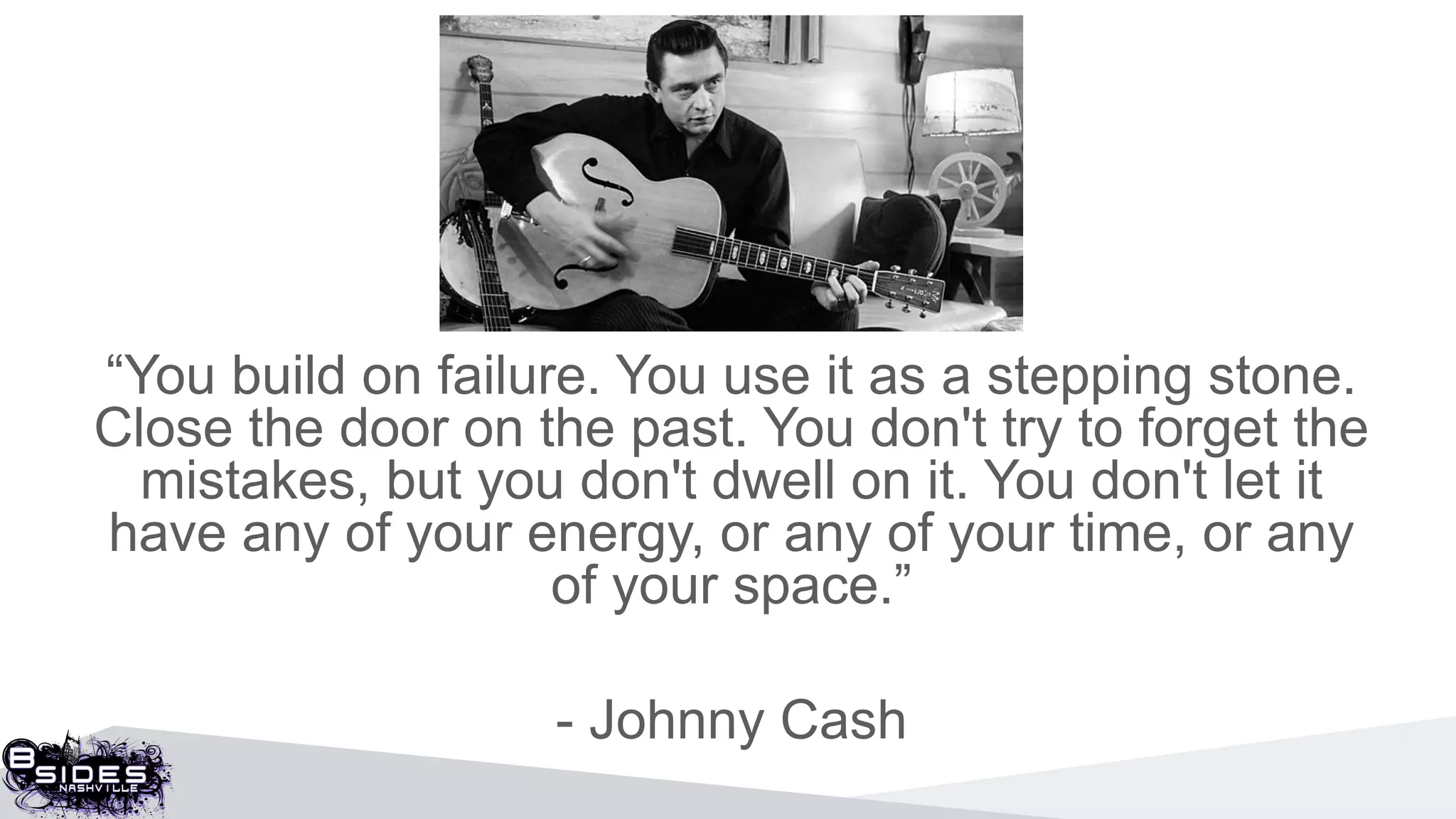 “You build on failure. You use it as a stepping stone.
Close the door on the past. You don't try to forget the
mistakes, but you don't dwell on it. You don't let it
have any of your energy, or any of your time, or any
of your space.”
- Johnny Cash
 