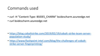 Commands used
• curl -H "Content-Type: BSIDES_CHARM" bsidescharm.azureedge.net
• curl bsidescharm.azureedge.net
• https://blog.cobaltstrike.com/2019/02/19/cobalt-strike-team-server-
population-study/
• https://www.flashpoint-intel.com/blog/the-challenges-of-cobalt-
strike-server-fingerprinting/
 