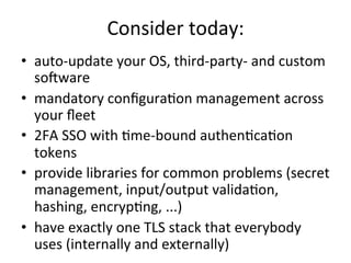 Consider	
  today:	
  
•  auto-­‐update	
  your	
  OS,	
  third-­‐party-­‐	
  and	
  custom	
  
sofware	
  
•  mandatory	
  conﬁguraYon	
  management	
  across	
  
your	
  ﬂeet	
  
•  2FA	
  SSO	
  with	
  Yme-­‐bound	
  authenYcaYon	
  
tokens	
  
•  provide	
  libraries	
  for	
  common	
  problems	
  (secret	
  
management,	
  input/output	
  validaYon,	
  
hashing,	
  encrypYng,	
  ...)	
  
•  have	
  exactly	
  one	
  TLS	
  stack	
  that	
  everybody	
  
uses	
  (internally	
  and	
  externally)	
  
 