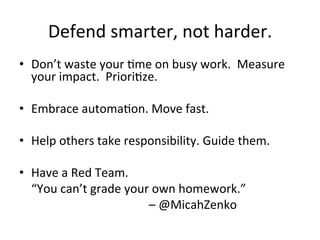 Defend	
  smarter,	
  not	
  harder.	
  
•  Don’t	
  waste	
  your	
  Yme	
  on	
  busy	
  work.	
  	
  Measure	
  
your	
  impact.	
  	
  PrioriYze.	
  
•  Embrace	
  automaYon.	
  Move	
  fast.	
  
•  Help	
  others	
  take	
  responsibility.	
  Guide	
  them.	
  
•  Have	
  a	
  Red	
  Team.	
  
	
  	
  	
  	
  “You	
  can’t	
  grade	
  your	
  own	
  homework.”	
  
	
  	
  	
  	
  	
  	
  	
  	
  	
  	
  	
  	
  	
  	
  	
  	
  	
  	
  	
  	
  	
  	
  	
  	
  	
  	
  	
  	
  	
  	
  	
  	
  	
  	
  	
  	
  	
  	
  	
  	
  	
  	
  	
  –	
  @MicahZenko	
  
 