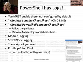PowerShell has Logs!
• You MUST enable them, not configured by default ;-(
• “Windows Logging Cheat Sheet” (CMD LINE)
• “Windows PowerShell Logging Cheat Sheet”
– Follow the guidance
– MalwareArchaeology.comcheat-sheets
• Module Logging
• ScriptBlock Logging
• Transcripts if you want
• Profile.ps1 for PS v2
– nop (no Profile) will bypass this ;-(
MalwareArchaeology.com
 