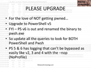 PLEASE UPGRADE
• For the love of NOT getting pwned…
• Upgrade to PowerShell v5
• FYI – PS v6 is out and renamed the binary to
pwsh.exe
• So update all the queries to look for BOTH
PowerShell and Pwsh
• PS 5 & 6 has logging that can’t be bypassed as
easily like v2, 3 and 4 with the –nop
(NoProfile)
MalwareArchaeology.com
 