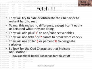 Fetch !!!
• They will try to hide or obfuscate their behavior to
make it hard to read
• To me, this makes no difference, except I can’t easily
understand what they are doing
• They will add plus“+” to add/connect variables
• They will use ticks ‘ or ^ carats to break word checks
• They will use dollar $ or percent % to designate
variables
• So look for the Odd Characters that indicate
obfuscation!
– You can thank Daniel Bohannon for this shtuff
MalwareArchaeology.com
 