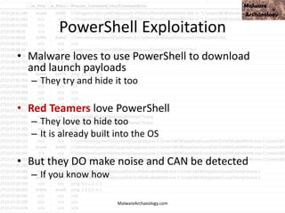 PowerShell Exploitation
• Malware loves to use PowerShell to download
and launch payloads
– They try and hide it too
• Red Teamers love PowerShell
– They love to hide too
– It is already built into the OS
• But they DO make noise and CAN be detected
– If you know how
MalwareArchaeology.com
 