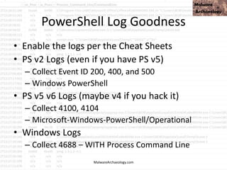 PowerShell Log Goodness
• Enable the logs per the Cheat Sheets
• PS v2 Logs (even if you have PS v5)
– Collect Event ID 200, 400, and 500
– Windows PowerShell
• PS v5 v6 Logs (maybe v4 if you hack it)
– Collect 4100, 4104
– Microsoft-Windows-PowerShell/Operational
• Windows Logs
– Collect 4688 – WITH Process Command Line
MalwareArchaeology.com
 