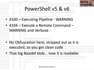 PowerShell v5 & v6
• 4100 – Executing Pipeline - WARNING
• 4104 – Execute a Remote Command –
WARNING and Verbose
• No Obfuscation here, stripped out as it is
executed, so you get clean code
• That big Base64 blob… now it is readable
MalwareArchaeology.com
 