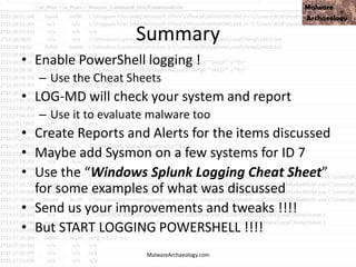 Summary
• Enable PowerShell logging !
– Use the Cheat Sheets
• LOG-MD will check your system and report
– Use it to evaluate malware too
• Create Reports and Alerts for the items discussed
• Maybe add Sysmon on a few systems for ID 7
• Use the “Windows Splunk Logging Cheat Sheet”
for some examples of what was discussed
• Send us your improvements and tweaks !!!!
• But START LOGGING POWERSHELL !!!!
MalwareArchaeology.com
 