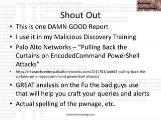 Shout Out
• This is one DAMN GOOD Report
• I use it in my Malicious Discovery Training
• Palo Alto Networks – “Pulling Back the
Curtains on EncodedCommand PowerShell
Attacks”
• https://researchcenter.paloaltonetworks.com/2017/03/unit42-pulling-back-the-
curtains-on-encodedcommand-powershell-attacks/
• GREAT analysis on the Fu the bad guys use
that will help you craft your queries and alerts
• Actual spelling of the pwnage, etc.
MalwareArchaeology.com
 