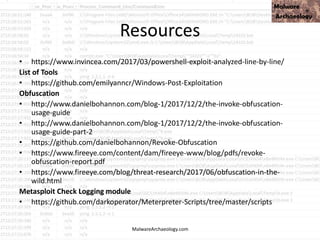Resources
• https://www.invincea.com/2017/03/powershell-exploit-analyzed-line-by-line/
List of Tools
• https://github.com/emilyanncr/Windows-Post-Exploitation
Obfuscation
• http://www.danielbohannon.com/blog-1/2017/12/2/the-invoke-obfuscation-
usage-guide
• http://www.danielbohannon.com/blog-1/2017/12/2/the-invoke-obfuscation-
usage-guide-part-2
• https://github.com/danielbohannon/Revoke-Obfuscation
• https://www.fireeye.com/content/dam/fireeye-www/blog/pdfs/revoke-
obfuscation-report.pdf
• https://www.fireeye.com/blog/threat-research/2017/06/obfuscation-in-the-
wild.html
Metasploit Check Logging module
• https://github.com/darkoperator/Meterpreter-Scripts/tree/master/scripts
MalwareArchaeology.com
 