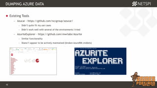 10 Confidential & Proprietary
DUMPING AZURE DATA
 Existing Tools
− Azucar - https://github.com/nccgroup/azucar/
− Didn’t quite fit my use cases
− Didn’t work well with several of the environments I tried
− AzuriteExplorer - https://github.com/mwrlabs/Azurite
− Similar functionality
− Doesn’t appear to be actively maintained (broken AzureRM cmdlets)
 