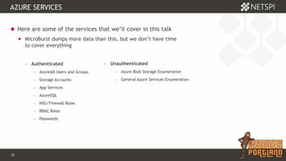 13 Confidential & Proprietary
AZURE SERVICES
 Here are some of the services that we’ll cover in this talk
 MicroBurst dumps more data than this, but we don’t have time
to cover everything
− Authenticated
− AzureAD Users and Groups
− Storage Accounts
− App Services
− AzureSQL
− NSG/Firewall Rules
− RBAC Roles
− Passwords
− Unauthenticated
− Azure Blob Storage Enumeration
− General Azure Services Enumeration
 