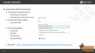 16 Confidential & Proprietary
AZURE SERVICES
 Anonymous Blob Enumeration
 Enumerate Storage Accounts
− DNS lookups on keywords
− Bing Searches to expand the scope
 Enumerate Public Folders
− Azure REST APIs
 Practical Examples
− Config files
− VHD files
− PII/Passwords
− Hosting Payloads
 Blog Post - https://blog.netspi.com/anonymously-enumerating-azure-file-resources/
 