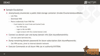 22 Confidential & Proprietary
DEMO
 Sample Escalation
 Anonymously enumerate a public blob storage container (Invoke-EnumerateAzureBlobs)
− List files
− Download VHD
− Parse credentials from VHD file
− Crack hashes for Local Creds and Cached Creds
− Run VHD locally
− Login to VM (via RDP)
− Login to Azure with the cracked domain creds
 Connect as domain user and dump domain info (Get-AzureDomainInfo)
− List out users/services/etc.
 Dump remaining domain passwords for Azure subscription (Get-AzurePasswords)
− Get VPN access, pivot to internal domain/network
 Execute Commands on all Azure VMs (as nt authoritySYSTEM)
 