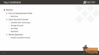 3 Confidential & Proprietary
TALK OVERVIEW
 Outline
 Intro to Dumping Azure Data
− Why/How
 Azure Services Covered
− AzureAD Users and Groups
− Storage Accounts
− AzureSQL
− Passwords
 Demos/Questions
− Sample Escalation Process
 