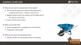 5 Confidential & Proprietary
DUMPING AZURE DATA
 Why do we want to dump data from Azure?
 We frequently get Azure creds during assessments
− Integrated AD (DCSync) + Fall2018 = Azure Access
 Regular domain users can usually list info about Azure
− Not regularly locked down
 Azure infrastructure audits
 Why can we do this?
 Azure management is available over the internet
 Frequently without MFA
 Why do we want to automate this?
 Doing a million PS commands by hand is annoying
 