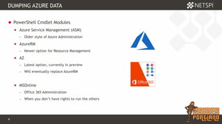 9 Confidential & Proprietary
DUMPING AZURE DATA
 PowerShell Cmdlet Modules
 Azure Service Management (ASM)
− Older style of Azure Administration
 AzureRM
− Newer option for Resource Management
 AZ
− Latest option, currently in preview
− Will eventually replace AzureRM
 MSOnline
− Office 365 Administration
− When you don’t have rights to run the others
 