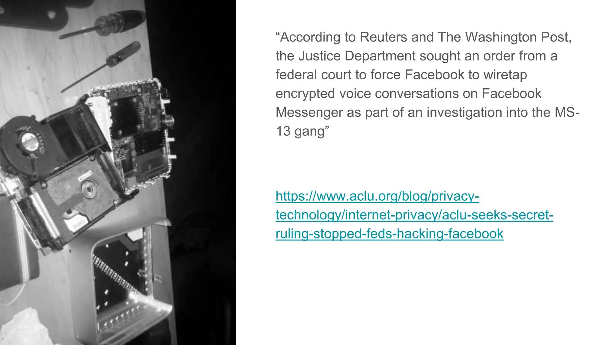 “According to Reuters and The Washington Post,
the Justice Department sought an order from a
federal court to force Facebook to wiretap
encrypted voice conversations on Facebook
Messenger as part of an investigation into the MS-
13 gang”
https://www.aclu.org/blog/privacy-
technology/internet-privacy/aclu-seeks-secret-
ruling-stopped-feds-hacking-facebook
 