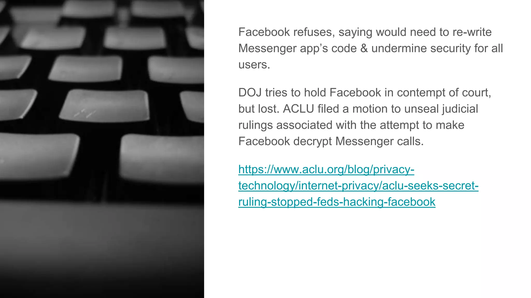 Facebook refuses, saying would need to re-write
Messenger app’s code & undermine security for all
users.
DOJ tries to hold Facebook in contempt of court,
but lost. ACLU filed a motion to unseal judicial
rulings associated with the attempt to make
Facebook decrypt Messenger calls.
https://www.aclu.org/blog/privacy-
technology/internet-privacy/aclu-seeks-secret-
ruling-stopped-feds-hacking-facebook
 