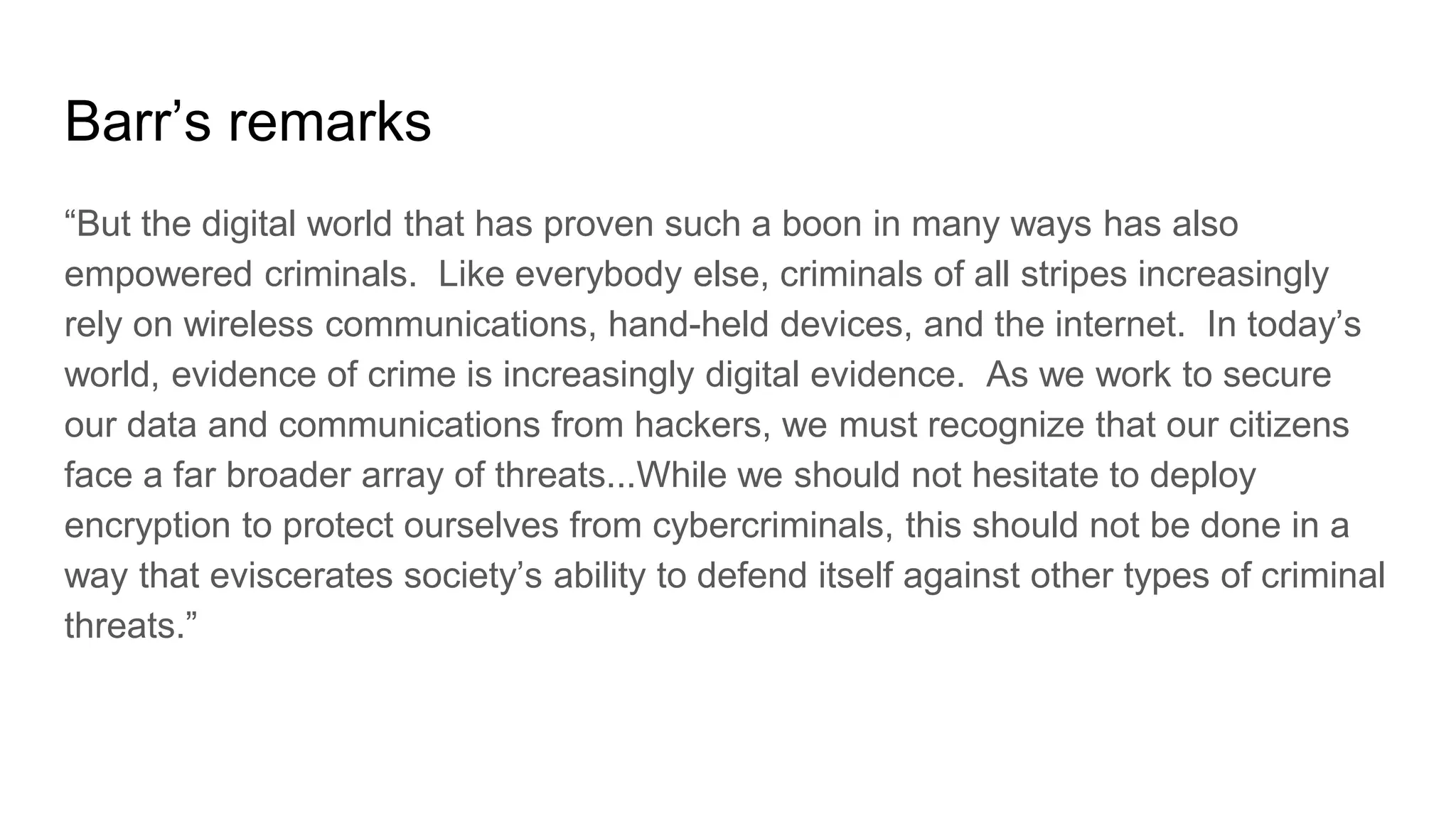 Barr’s remarks
“But the digital world that has proven such a boon in many ways has also
empowered criminals. Like everybody else, criminals of all stripes increasingly
rely on wireless communications, hand-held devices, and the internet. In today’s
world, evidence of crime is increasingly digital evidence. As we work to secure
our data and communications from hackers, we must recognize that our citizens
face a far broader array of threats...While we should not hesitate to deploy
encryption to protect ourselves from cybercriminals, this should not be done in a
way that eviscerates society’s ability to defend itself against other types of criminal
threats.”
 