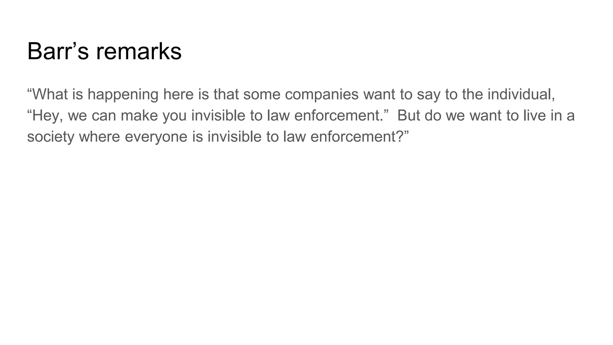 Barr’s remarks
“What is happening here is that some companies want to say to the individual,
“Hey, we can make you invisible to law enforcement.” But do we want to live in a
society where everyone is invisible to law enforcement?”
 