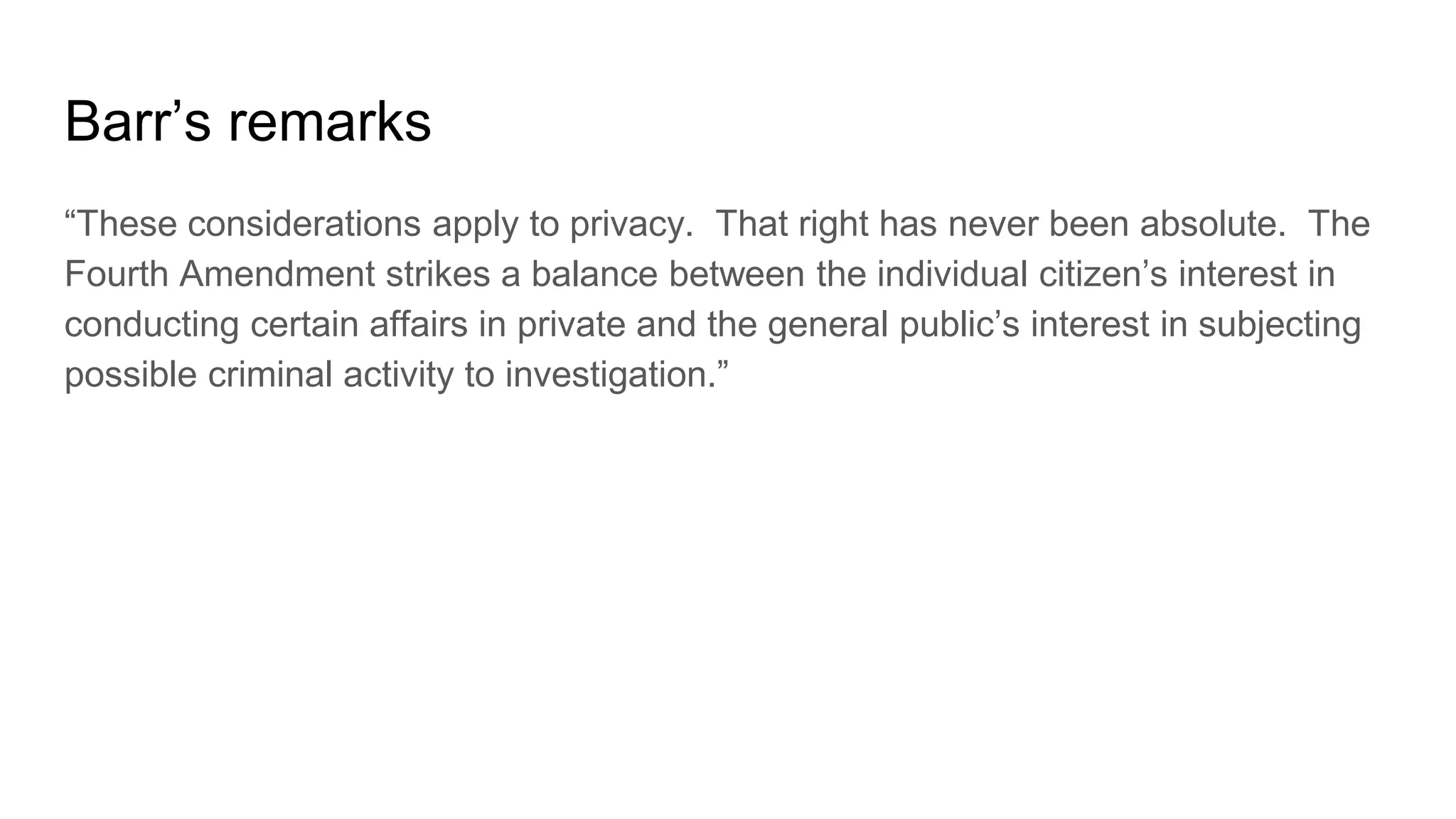Barr’s remarks
“These considerations apply to privacy. That right has never been absolute. The
Fourth Amendment strikes a balance between the individual citizen’s interest in
conducting certain affairs in private and the general public’s interest in subjecting
possible criminal activity to investigation.”
 
