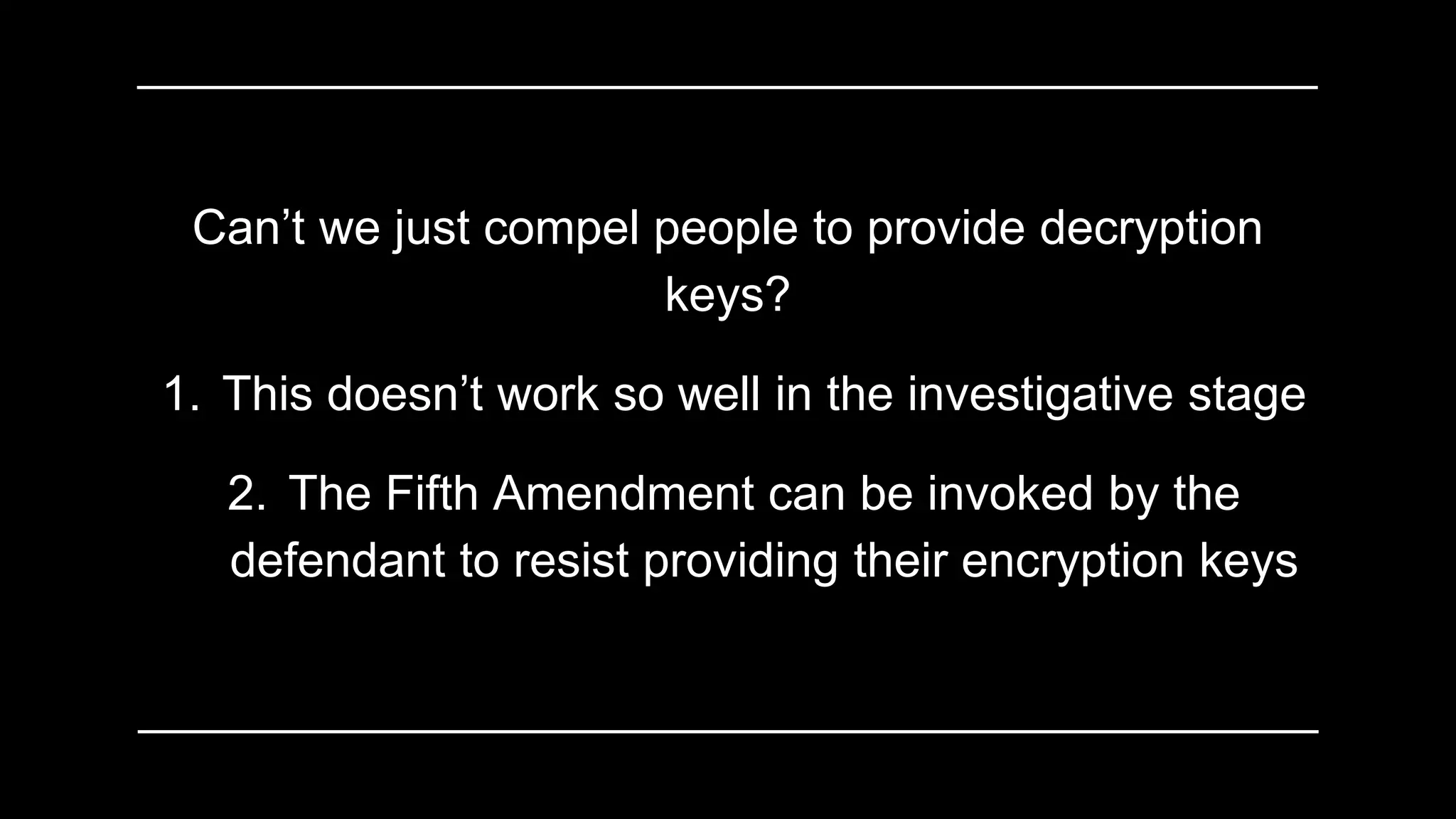 Can’t we just compel people to provide decryption
keys?
1. This doesn’t work so well in the investigative stage
2. The Fifth Amendment can be invoked by the
defendant to resist providing their encryption keys
 