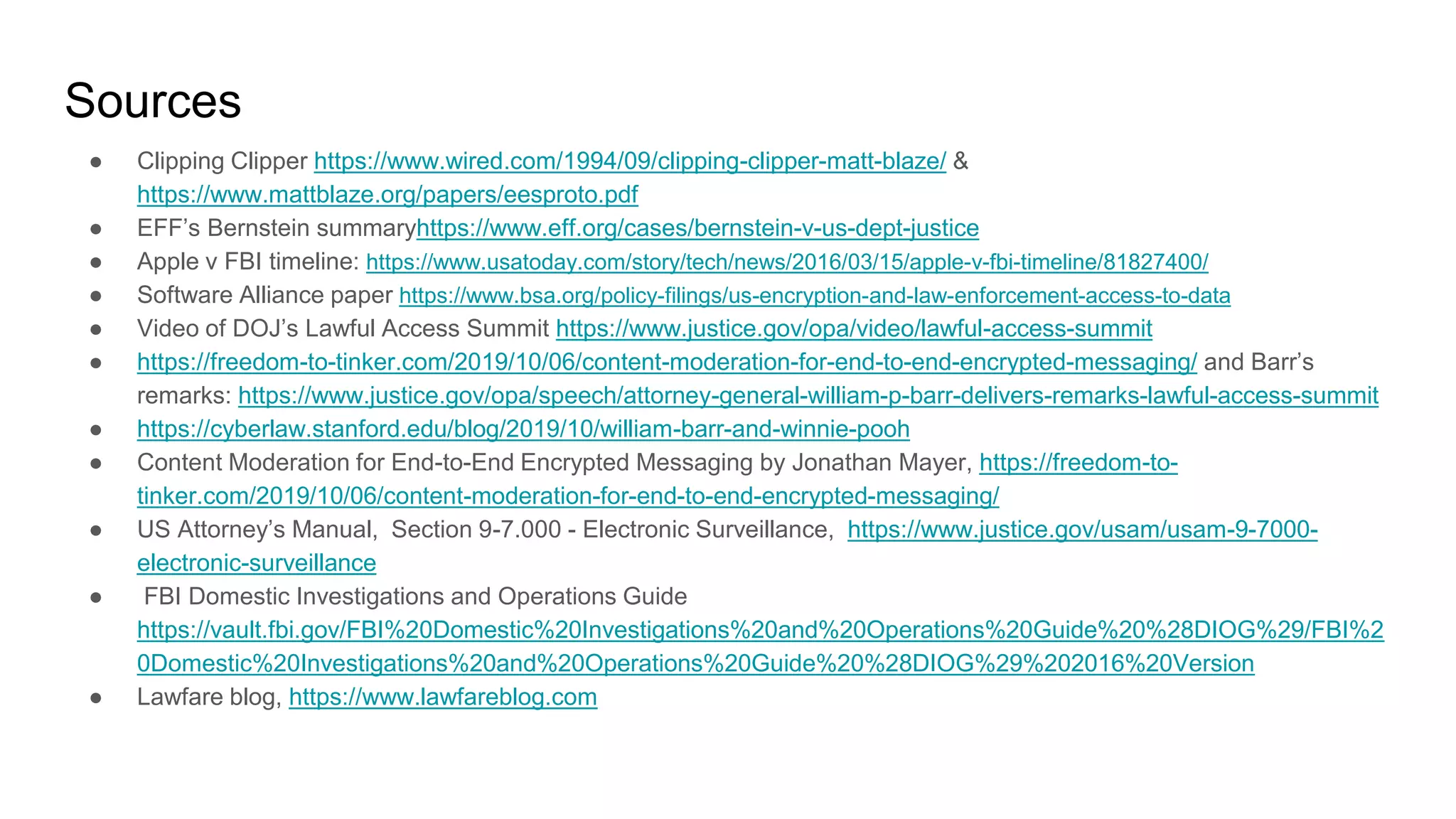 Sources
● Clipping Clipper https://www.wired.com/1994/09/clipping-clipper-matt-blaze/ &
https://www.mattblaze.org/papers/eesproto.pdf
● EFF’s Bernstein summaryhttps://www.eff.org/cases/bernstein-v-us-dept-justice
● Apple v FBI timeline: https://www.usatoday.com/story/tech/news/2016/03/15/apple-v-fbi-timeline/81827400/
● Software Alliance paper https://www.bsa.org/policy-filings/us-encryption-and-law-enforcement-access-to-data
● Video of DOJ’s Lawful Access Summit https://www.justice.gov/opa/video/lawful-access-summit
● https://freedom-to-tinker.com/2019/10/06/content-moderation-for-end-to-end-encrypted-messaging/ and Barr’s
remarks: https://www.justice.gov/opa/speech/attorney-general-william-p-barr-delivers-remarks-lawful-access-summit
● https://cyberlaw.stanford.edu/blog/2019/10/william-barr-and-winnie-pooh
● Content Moderation for End-to-End Encrypted Messaging by Jonathan Mayer, https://freedom-to-
tinker.com/2019/10/06/content-moderation-for-end-to-end-encrypted-messaging/
● US Attorney’s Manual, Section 9-7.000 - Electronic Surveillance, https://www.justice.gov/usam/usam-9-7000-
electronic-surveillance
● FBI Domestic Investigations and Operations Guide
https://vault.fbi.gov/FBI%20Domestic%20Investigations%20and%20Operations%20Guide%20%28DIOG%29/FBI%2
0Domestic%20Investigations%20and%20Operations%20Guide%20%28DIOG%29%202016%20Version
● Lawfare blog, https://www.lawfareblog.com
 