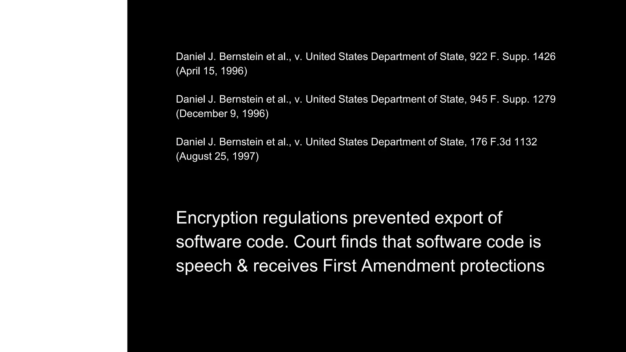 Daniel J. Bernstein et al., v. United States Department of State, 922 F. Supp. 1426
(April 15, 1996)
Daniel J. Bernstein et al., v. United States Department of State, 945 F. Supp. 1279
(December 9, 1996)
Daniel J. Bernstein et al., v. United States Department of State, 176 F.3d 1132
(August 25, 1997)
Encryption regulations prevented export of
software code. Court finds that software code is
speech & receives First Amendment protections
 