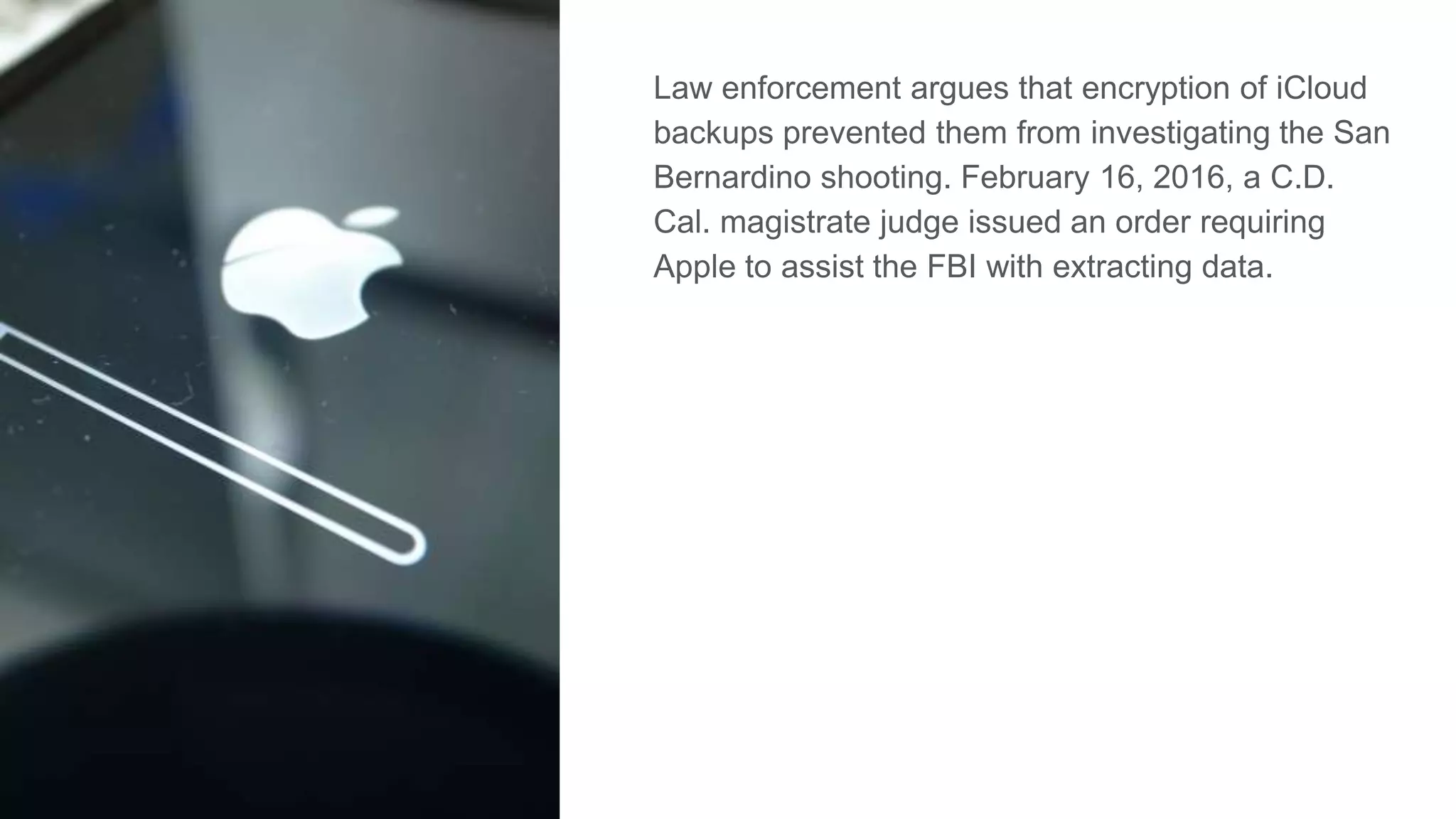Law enforcement argues that encryption of iCloud
backups prevented them from investigating the San
Bernardino shooting. February 16, 2016, a C.D.
Cal. magistrate judge issued an order requiring
Apple to assist the FBI with extracting data.
 