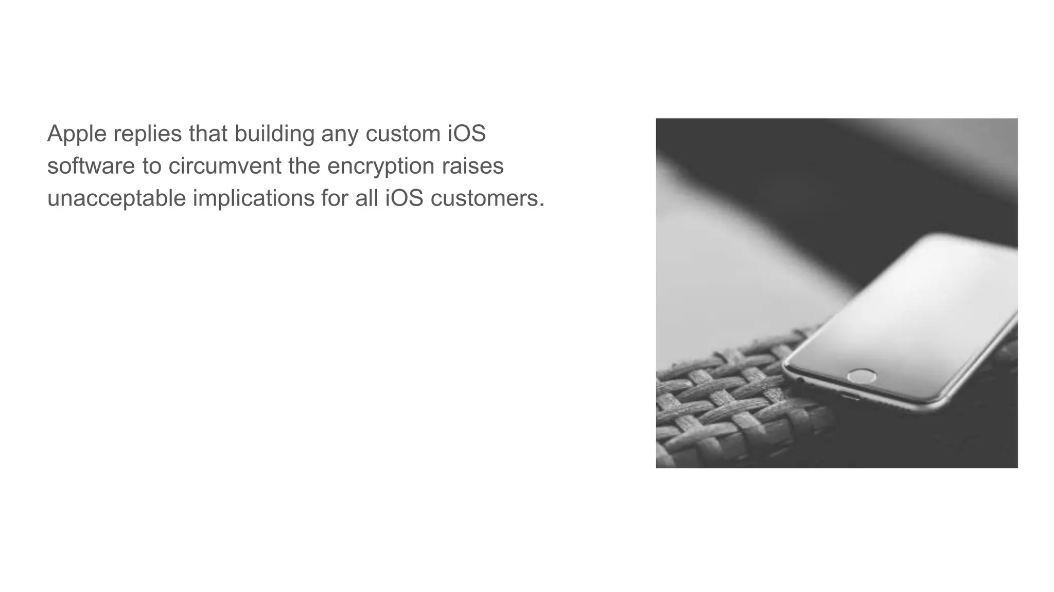 Apple replies that building any custom iOS
software to circumvent the encryption raises
unacceptable implications for all iOS customers.
 