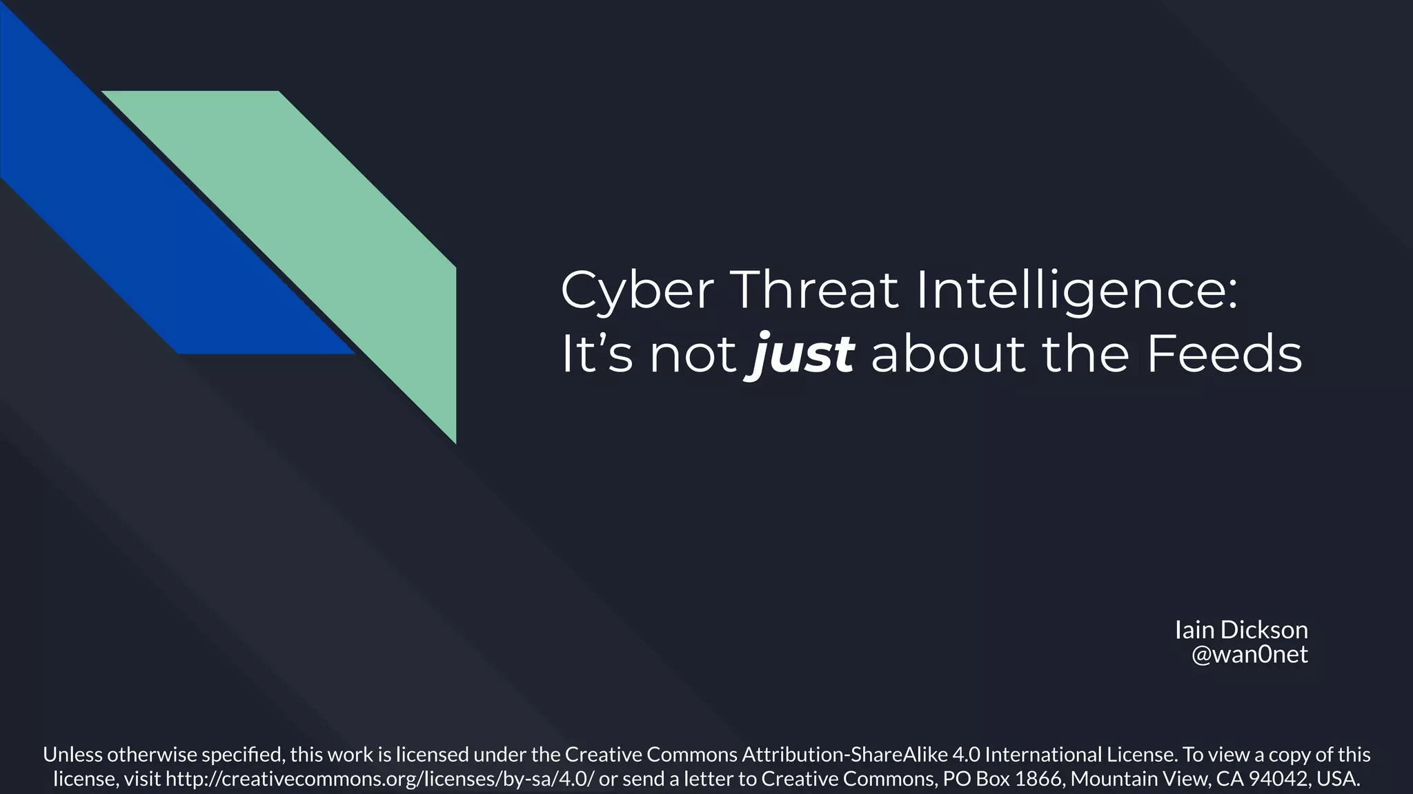 Cyber Threat Intelligence:
It’s not just about the Feeds
Iain Dickson
@wan0net
Unless otherwise speciﬁed, this work is licensed under the Creative Commons Attribution-ShareAlike 4.0 International License. To view a copy of this
license, visit http://creativecommons.org/licenses/by-sa/4.0/ or send a letter to Creative Commons, PO Box 1866, Mountain View, CA 94042, USA.
 