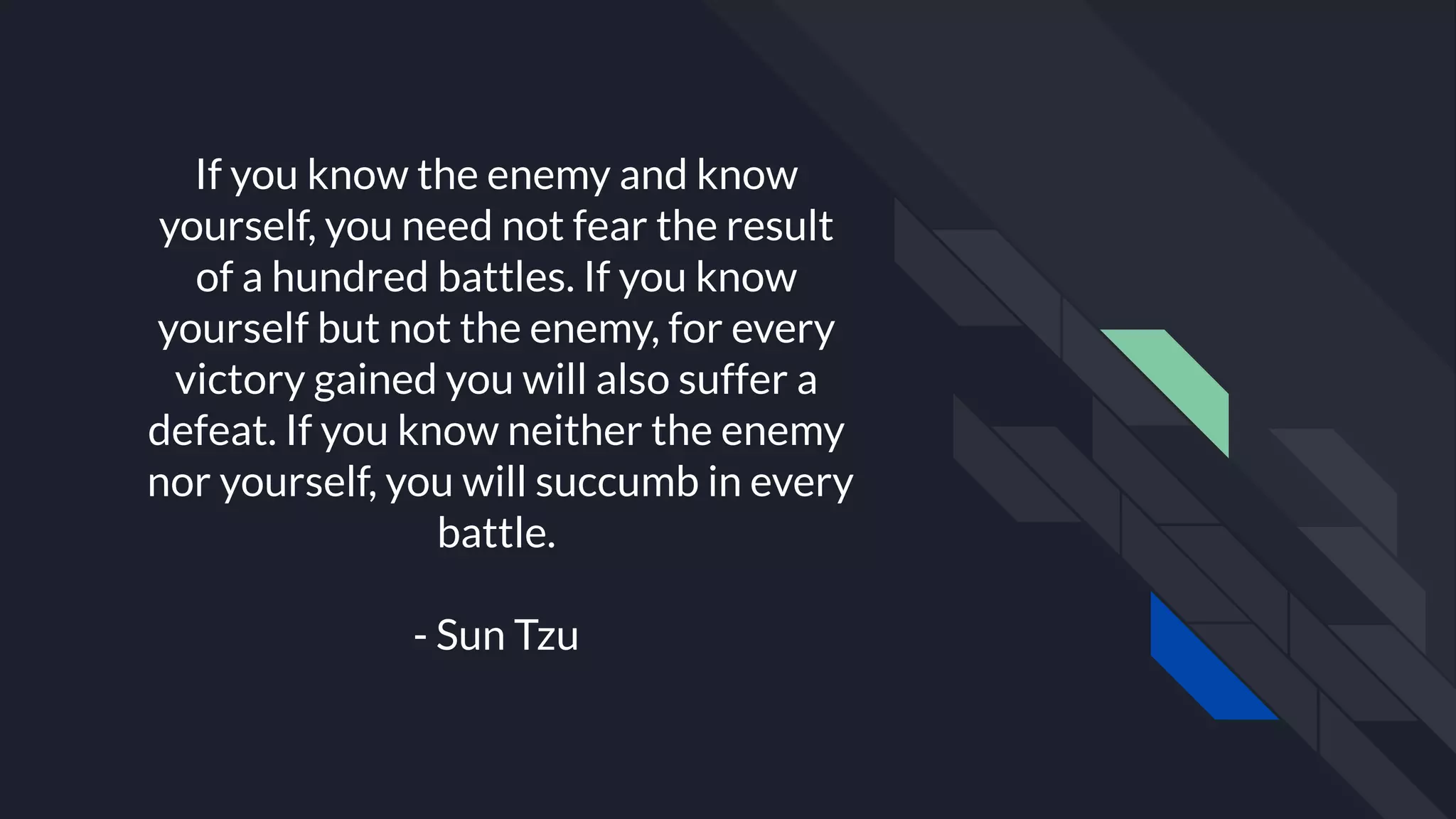 If you know the enemy and know
yourself, you need not fear the result
of a hundred battles. If you know
yourself but not the enemy, for every
victory gained you will also suffer a
defeat. If you know neither the enemy
nor yourself, you will succumb in every
battle.
- Sun Tzu
 