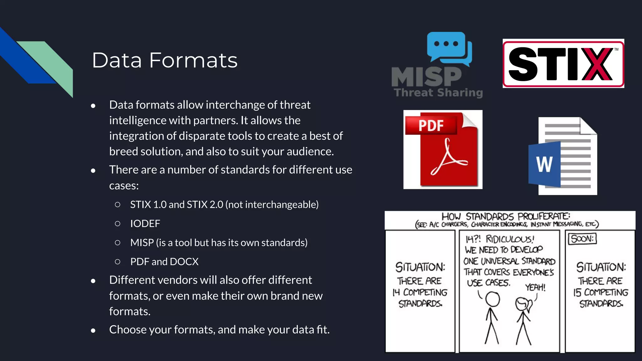 ● Data formats allow interchange of threat
intelligence with partners. It allows the
integration of disparate tools to create a best of
breed solution, and also to suit your audience.
● There are a number of standards for different use
cases:
○ STIX 1.0 and STIX 2.0 (not interchangeable)
○ IODEF
○ MISP (is a tool but has its own standards)
○ PDF and DOCX
● Different vendors will also offer different
formats, or even make their own brand new
formats.
● Choose your formats, and make your data ﬁt.
Data Formats
 