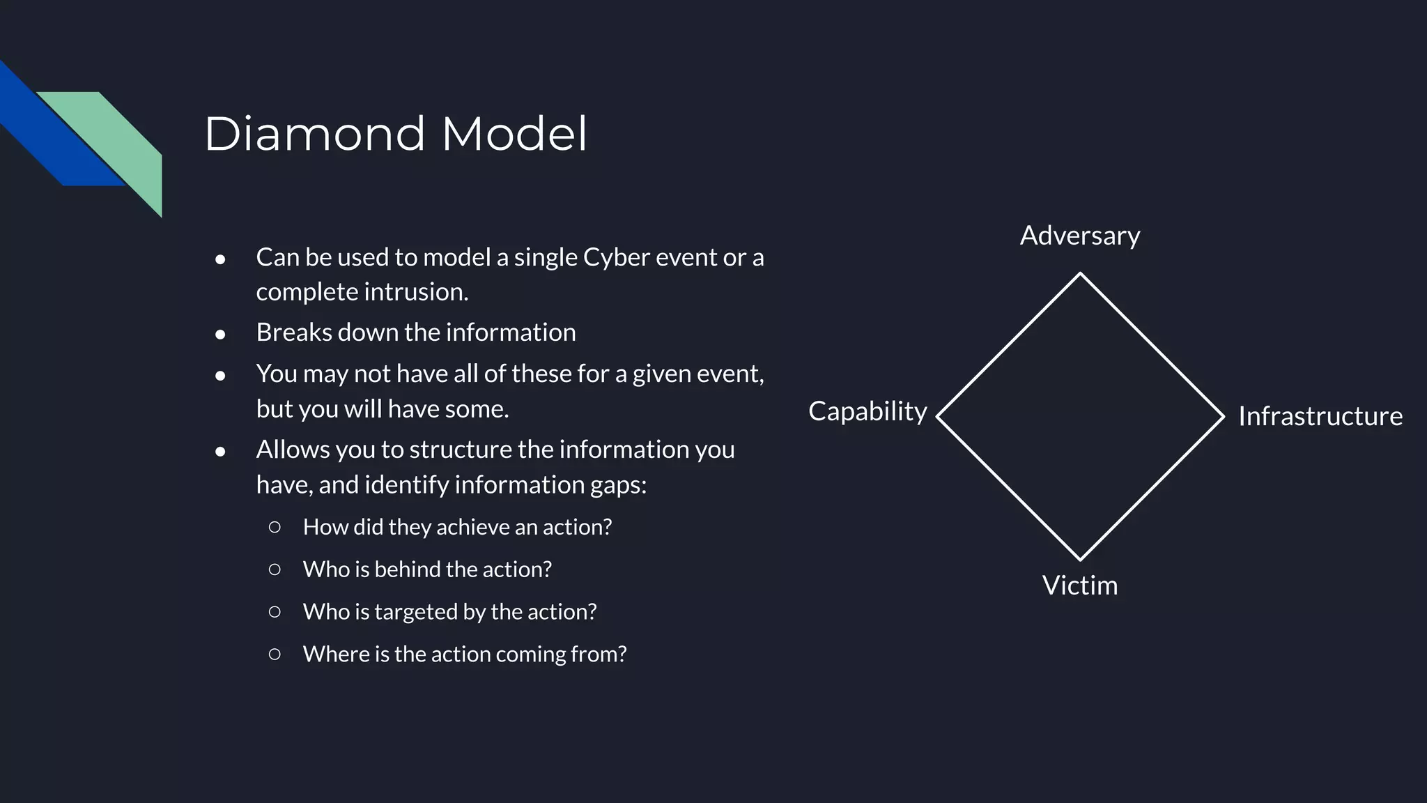 Infrastructure
Adversary
Victim
Capability
● Can be used to model a single Cyber event or a
complete intrusion.
● Breaks down the information
● You may not have all of these for a given event,
but you will have some.
● Allows you to structure the information you
have, and identify information gaps:
○ How did they achieve an action?
○ Who is behind the action?
○ Who is targeted by the action?
○ Where is the action coming from?
Diamond Model
 