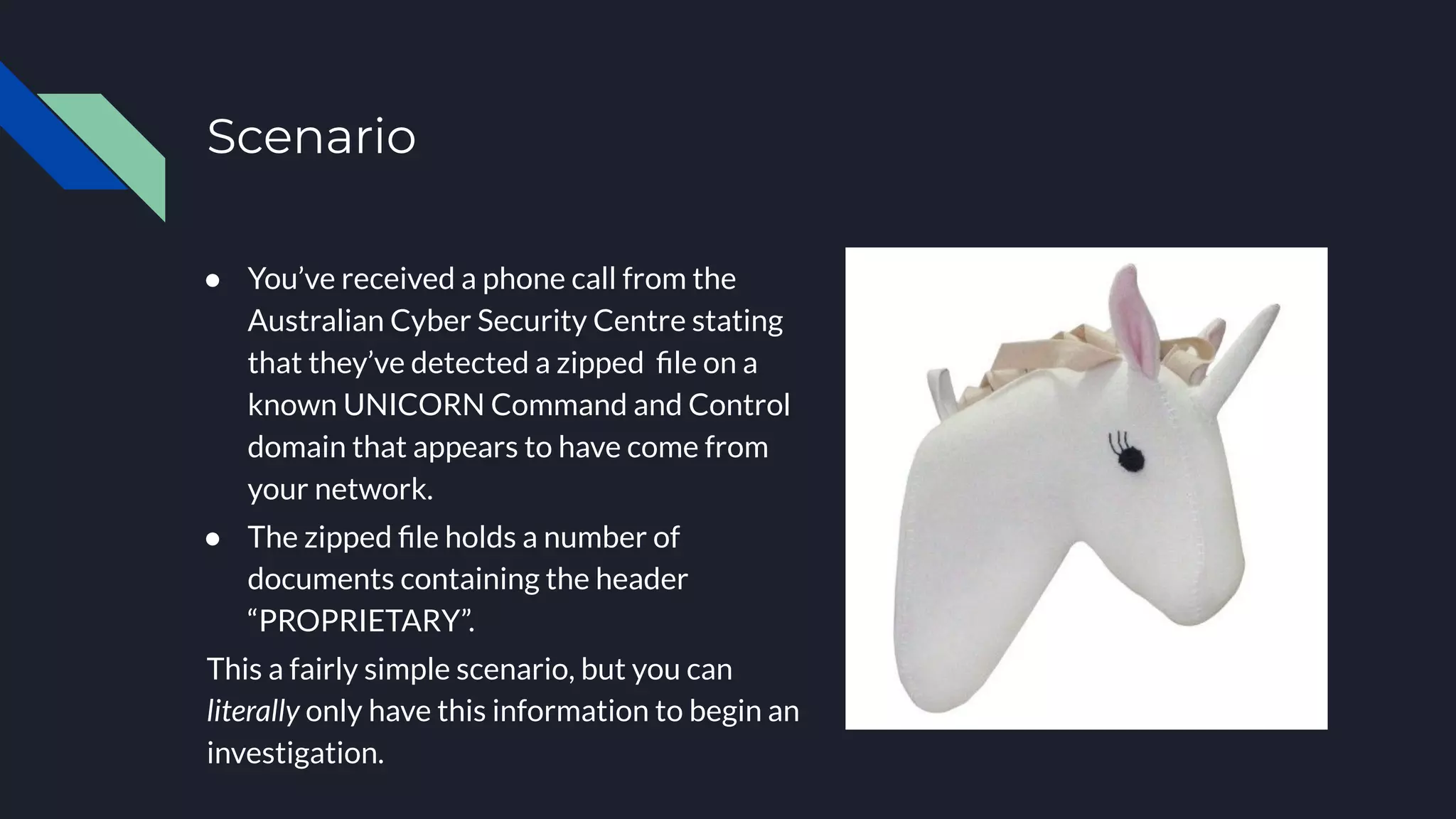 ● You’ve received a phone call from the
Australian Cyber Security Centre stating
that they’ve detected a zipped ﬁle on a
known UNICORN Command and Control
domain that appears to have come from
your network.
● The zipped ﬁle holds a number of
documents containing the header
“PROPRIETARY”.
This a fairly simple scenario, but you can
literally only have this information to begin an
investigation.
Scenario
 