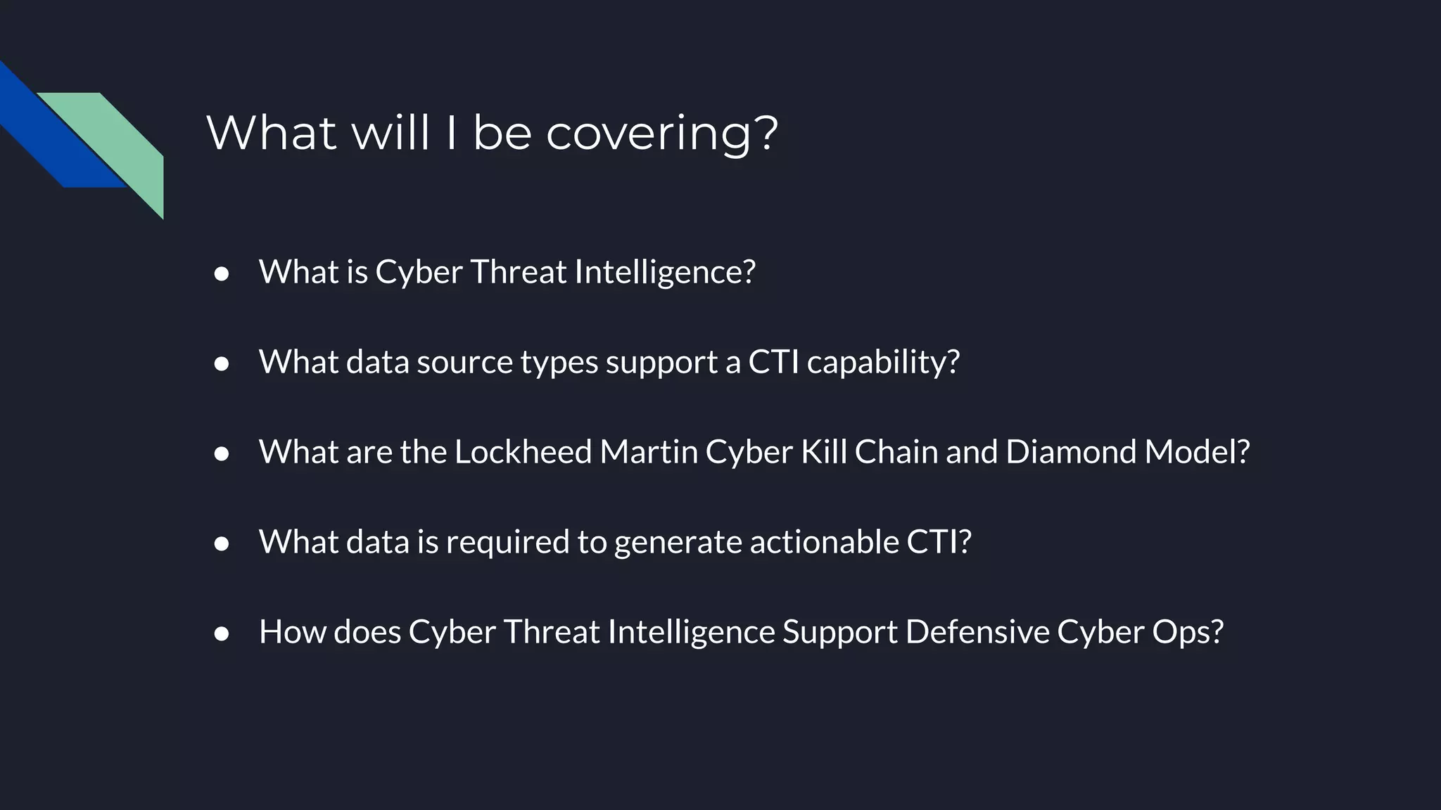 ● What is Cyber Threat Intelligence?
● What data source types support a CTI capability?
● What are the Lockheed Martin Cyber Kill Chain and Diamond Model?
● What data is required to generate actionable CTI?
● How does Cyber Threat Intelligence Support Defensive Cyber Ops?
What will I be covering?
 