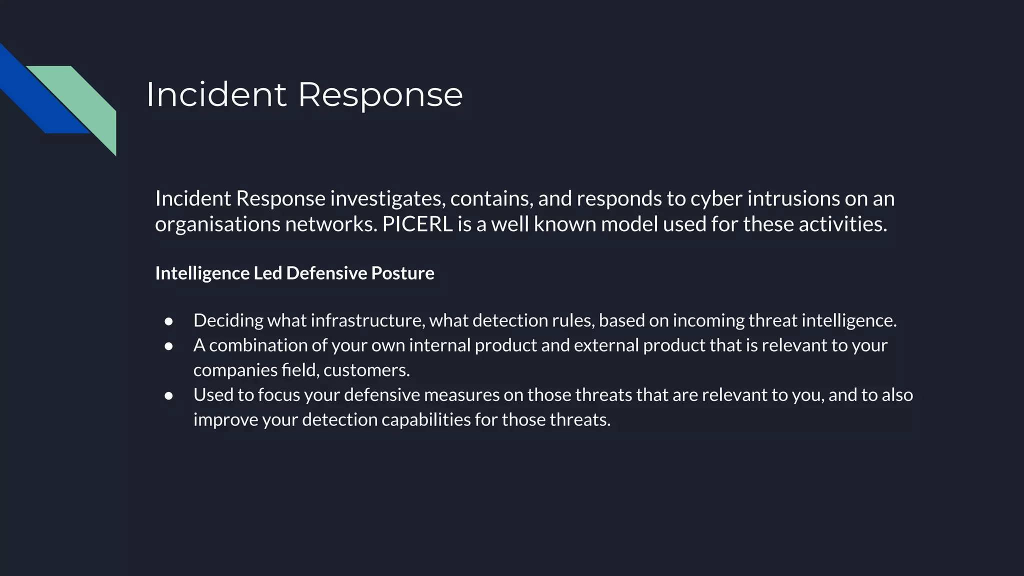 Incident Response
Incident Response investigates, contains, and responds to cyber intrusions on an
organisations networks. PICERL is a well known model used for these activities.
Intelligence Led Defensive Posture
● Deciding what infrastructure, what detection rules, based on incoming threat intelligence.
● A combination of your own internal product and external product that is relevant to your
companies ﬁeld, customers.
● Used to focus your defensive measures on those threats that are relevant to you, and to also
improve your detection capabilities for those threats.
 